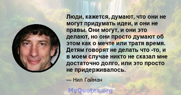 Люди, кажется, думают, что они не могут придумать идеи, и они не правы. Они могут, и они это делают, но они просто думают об этом как о мечте или тратя время. Детям говорят не делать что -то, и в моем случае никто не