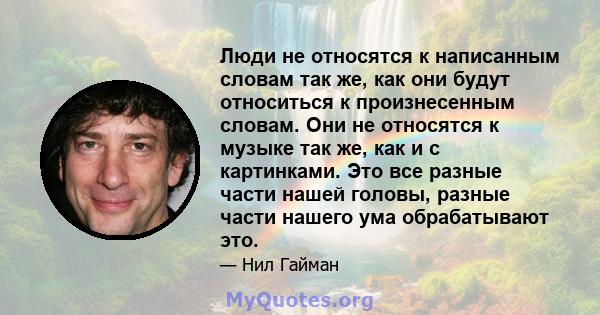 Люди не относятся к написанным словам так же, как они будут относиться к произнесенным словам. Они не относятся к музыке так же, как и с картинками. Это все разные части нашей головы, разные части нашего ума