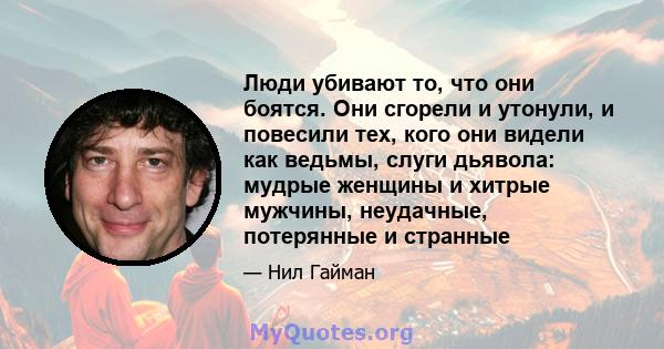 Люди убивают то, что они боятся. Они сгорели и утонули, и повесили тех, кого они видели как ведьмы, слуги дьявола: мудрые женщины и хитрые мужчины, неудачные, потерянные и странные