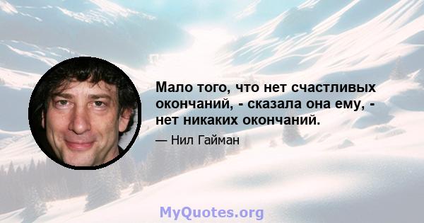 Мало того, что нет счастливых окончаний, - сказала она ему, - нет никаких окончаний.