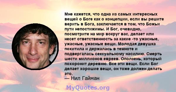 Мне кажется, что одна из самых интересных вещей о Боге как о концепции, если вы решите верить в Бога, заключается в том, что Божьи пути непостижимы. И Бог, очевидно, посмотрите на мир вокруг вас, делает или несет