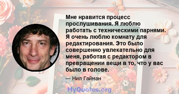 Мне нравится процесс прослушивания. Я люблю работать с техническими парнями. Я очень люблю комнату для редактирования. Это было совершенно увлекательно для меня, работая с редактором в превращении вещи в то, что у вас