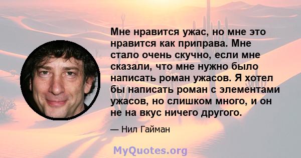 Мне нравится ужас, но мне это нравится как приправа. Мне стало очень скучно, если мне сказали, что мне нужно было написать роман ужасов. Я хотел бы написать роман с элементами ужасов, но слишком много, и он не на вкус