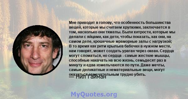 Мне приходит в голову, что особенность большинства вещей, которые мы считаем хрупкими, заключается в том, насколько они тяжелы. Были хитрости, которые мы делали с яйцами, как дети, чтобы показать, как они, на самом