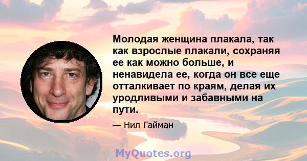 Молодая женщина плакала, так как взрослые плакали, сохраняя ее как можно больше, и ненавидела ее, когда он все еще отталкивает по краям, делая их уродливыми и забавными на пути.