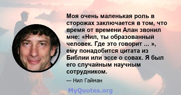 Моя очень маленькая роль в сторожах заключается в том, что время от времени Алан звонил мне: «Нил, ты образованный человек. Где это говорит ... », ему понадобится цитата из Библии или эссе о совах. Я был его случайным