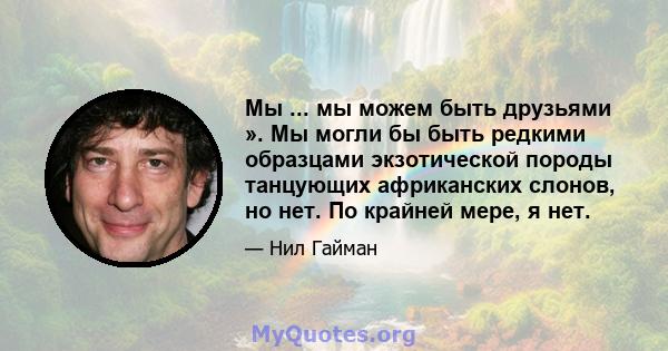 Мы ... мы можем быть друзьями ». Мы могли бы быть редкими образцами экзотической породы танцующих африканских слонов, но нет. По крайней мере, я нет.