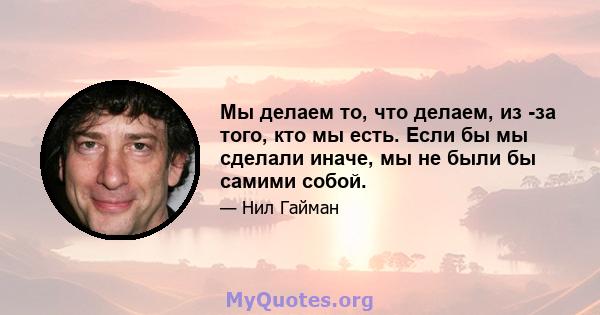 Мы делаем то, что делаем, из -за того, кто мы есть. Если бы мы сделали иначе, мы не были бы самими собой.