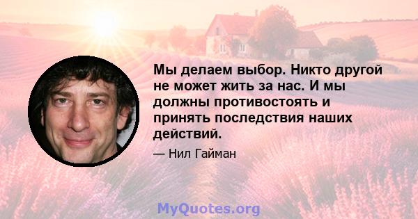 Мы делаем выбор. Никто другой не может жить за нас. И мы должны противостоять и принять последствия наших действий.