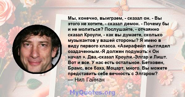 Мы, конечно, выиграем, - сказал он. - Вы этого не хотите, - сказал демон. - Почему бы и не молиться? Послушайте, - отчаянно сказал Кроули, - как вы думаете, сколько музыкантов у вашей стороны? Я имею в виду первого