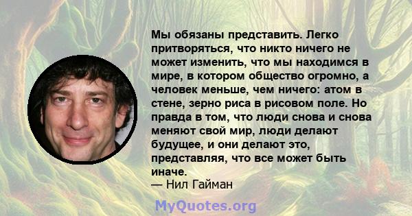 Мы обязаны представить. Легко притворяться, что никто ничего не может изменить, что мы находимся в мире, в котором общество огромно, а человек меньше, чем ничего: атом в стене, зерно риса в рисовом поле. Но правда в