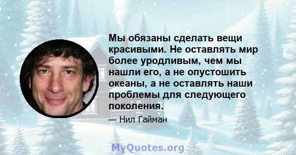 Мы обязаны сделать вещи красивыми. Не оставлять мир более уродливым, чем мы нашли его, а не опустошить океаны, а не оставлять наши проблемы для следующего поколения.