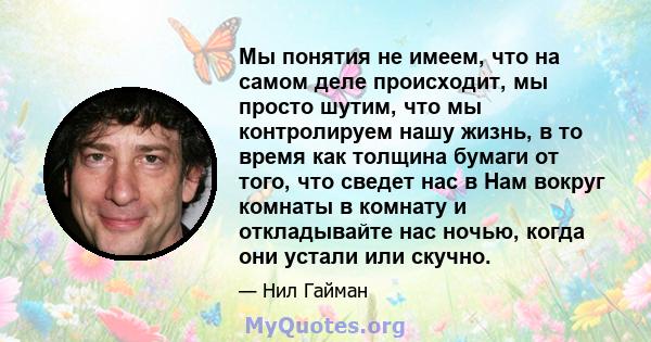 Мы понятия не имеем, что на самом деле происходит, мы просто шутим, что мы контролируем нашу жизнь, в то время как толщина бумаги от того, что сведет нас в Нам вокруг комнаты в комнату и откладывайте нас ночью, когда