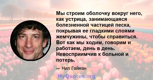 Мы строим оболочку вокруг него, как устрица, занимающаяся болезненной частицей песка, покрывая ее гладкими слоями жемчужины, чтобы справиться. Вот как мы ходим, говорим и работаем, день в день. Невосприимчив к больной и 