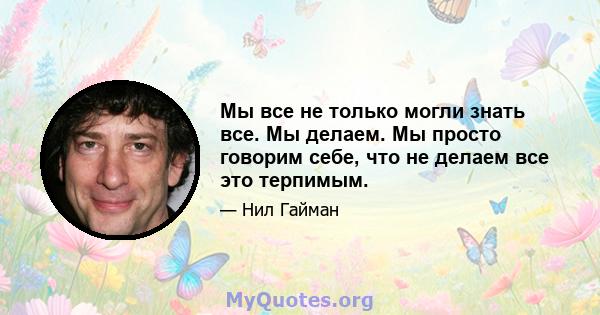 Мы все не только могли знать все. Мы делаем. Мы просто говорим себе, что не делаем все это терпимым.