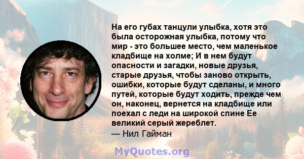 На его губах танцули улыбка, хотя это была осторожная улыбка, потому что мир - это большее место, чем маленькое кладбище на холме; И в нем будут опасности и загадки, новые друзья, старые друзья, чтобы заново открыть,