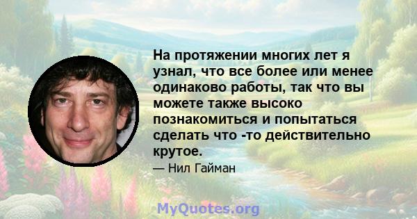 На протяжении многих лет я узнал, что все более или менее одинаково работы, так что вы можете также высоко познакомиться и попытаться сделать что -то действительно крутое.