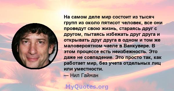 На самом деле мир состоит из тысяч групп из около пятисот человек, все они проведут свою жизнь, стараясь друг с другом, пытаясь избежать друг друга и открывать друг друга в одном и том же маловероятном чаеле в