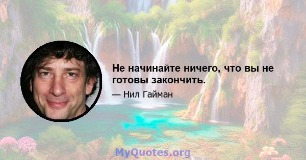 Не начинайте ничего, что вы не готовы закончить.