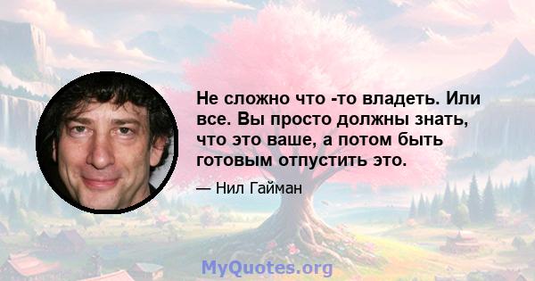 Не сложно что -то владеть. Или все. Вы просто должны знать, что это ваше, а потом быть готовым отпустить это.