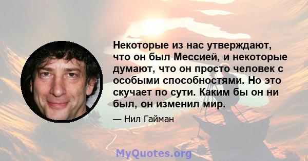 Некоторые из нас утверждают, что он был Мессией, и некоторые думают, что он просто человек с особыми способностями. Но это скучает по сути. Каким бы он ни был, он изменил мир.