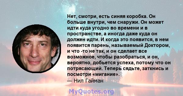 Нет, смотри, есть синяя коробка. Он больше внутри, чем снаружи. Он может идти куда угодно во времени и в пространстве, а иногда даже куда он должен идти. И когда это появится, в нем появится парень, называемый Доктором, 