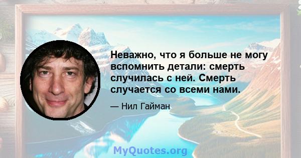 Неважно, что я больше не могу вспомнить детали: смерть случилась с ней. Смерть случается со всеми нами.