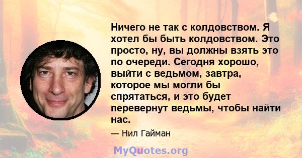 Ничего не так с колдовством. Я хотел бы быть колдовством. Это просто, ну, вы должны взять это по очереди. Сегодня хорошо, выйти с ведьмом, завтра, которое мы могли бы спрятаться, и это будет перевернут ведьмы, чтобы