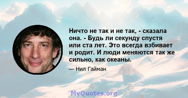 Ничто не так и не так, - сказала она. - Будь ли секунду спустя или ста лет. Это всегда взбивает и родит. И люди меняются так же сильно, как океаны.