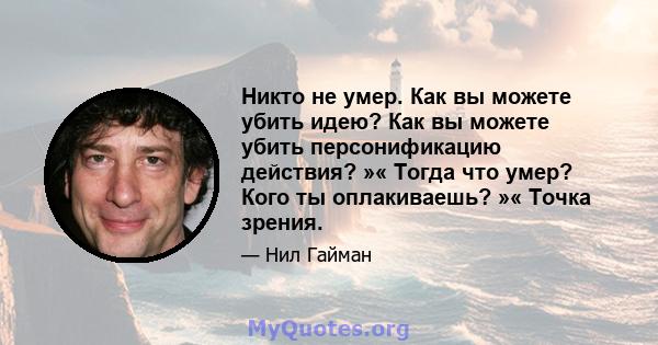 Никто не умер. Как вы можете убить идею? Как вы можете убить персонификацию действия? »« Тогда что умер? Кого ты оплакиваешь? »« Точка зрения.