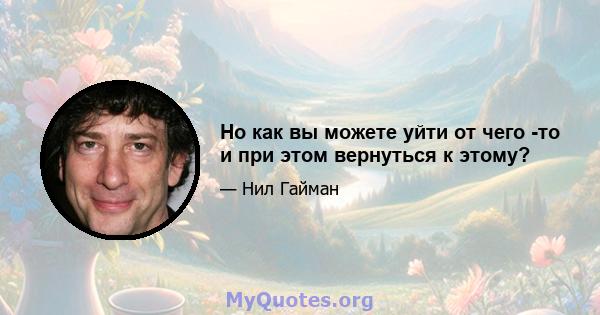 Но как вы можете уйти от чего -то и при этом вернуться к этому?