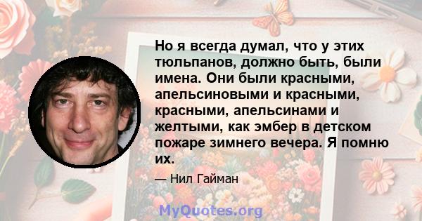 Но я всегда думал, что у этих тюльпанов, должно быть, были имена. Они были красными, апельсиновыми и красными, красными, апельсинами и желтыми, как эмбер в детском пожаре зимнего вечера. Я помню их.