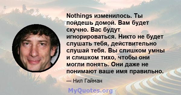 Nothings изменилось. Ты пойдешь домой. Вам будет скучно. Вас будут игнорироваться. Никто не будет слушать тебя, действительно слушай тебя. Вы слишком умны и слишком тихо, чтобы они могли понять. Они даже не понимают