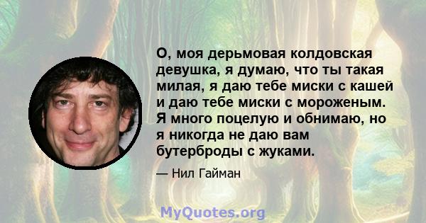 О, моя дерьмовая колдовская девушка, я думаю, что ты такая милая, я даю тебе миски с кашей и даю тебе миски с мороженым. Я много поцелую и обнимаю, но я никогда не даю вам бутерброды с жуками.