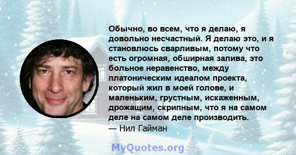 Обычно, во всем, что я делаю, я довольно несчастный. Я делаю это, и я становлюсь сварливым, потому что есть огромная, обширная залива, это больное неравенство, между платоническим идеалом проекта, который жил в моей