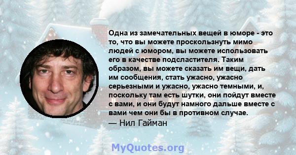 Одна из замечательных вещей в юморе - это то, что вы можете проскользнуть мимо людей с юмором, вы можете использовать его в качестве подсластителя. Таким образом, вы можете сказать им вещи, дать им сообщения, стать