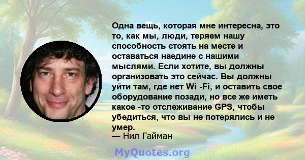 Одна вещь, которая мне интересна, это то, как мы, люди, теряем нашу способность стоять на месте и оставаться наедине с нашими мыслями. Если хотите, вы должны организовать это сейчас. Вы должны уйти там, где нет Wi -Fi,