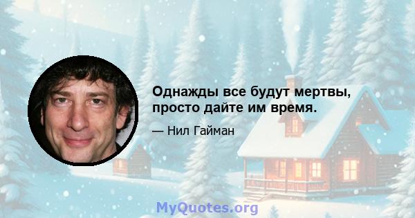 Однажды все будут мертвы, просто дайте им время.