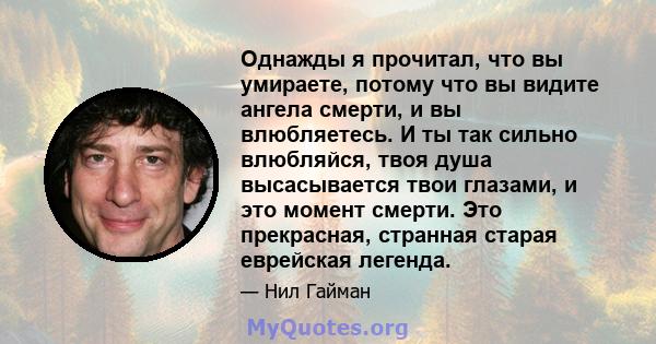 Однажды я прочитал, что вы умираете, потому что вы видите ангела смерти, и вы влюбляетесь. И ты так сильно влюбляйся, твоя душа высасывается твои глазами, и это момент смерти. Это прекрасная, странная старая еврейская