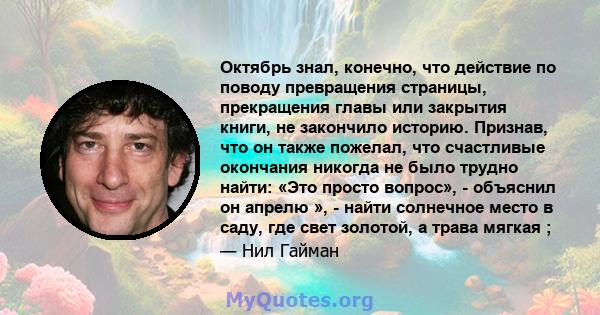 Октябрь знал, конечно, что действие по поводу превращения страницы, прекращения главы или закрытия книги, не закончило историю. Признав, что он также пожелал, что счастливые окончания никогда не было трудно найти: «Это