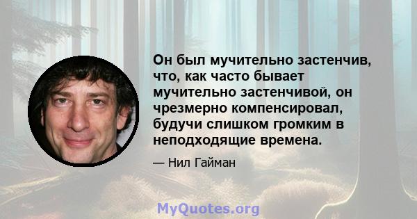 Он был мучительно застенчив, что, как часто бывает мучительно застенчивой, он чрезмерно компенсировал, будучи слишком громким в неподходящие времена.