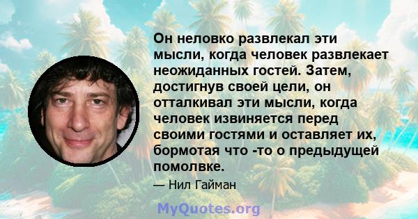 Он неловко развлекал эти мысли, когда человек развлекает неожиданных гостей. Затем, достигнув своей цели, он отталкивал эти мысли, когда человек извиняется перед своими гостями и оставляет их, бормотая что -то о