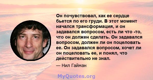 Он почувствовал, как ее сердце бьется по его груди. В этот момент начался трансформация, и он задавался вопросом, есть ли что -то, что он должен сделать. Он задавался вопросом, должен ли он поцеловать ее. Он задавался