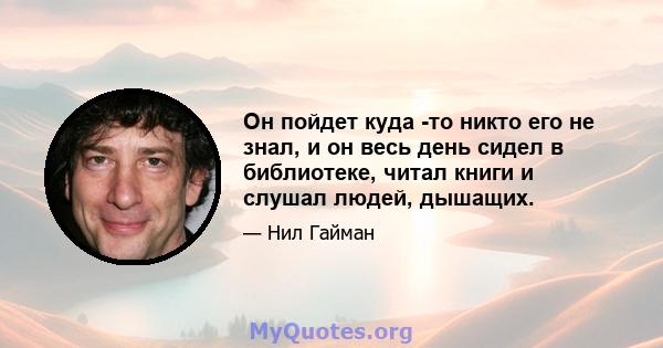 Он пойдет куда -то никто его не знал, и он весь день сидел в библиотеке, читал книги и слушал людей, дышащих.