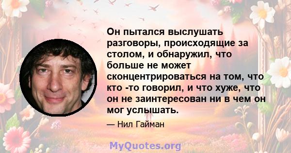 Он пытался выслушать разговоры, происходящие за столом, и обнаружил, что больше не может сконцентрироваться на том, что кто -то говорил, и что хуже, что он не заинтересован ни в чем он мог услышать.