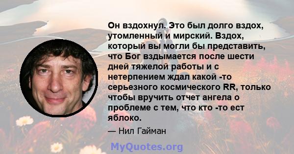 Он вздохнул. Это был долго вздох, утомленный и мирский. Вздох, который вы могли бы представить, что Бог вздымается после шести дней тяжелой работы и с нетерпением ждал какой -то серьезного космического RR, только чтобы