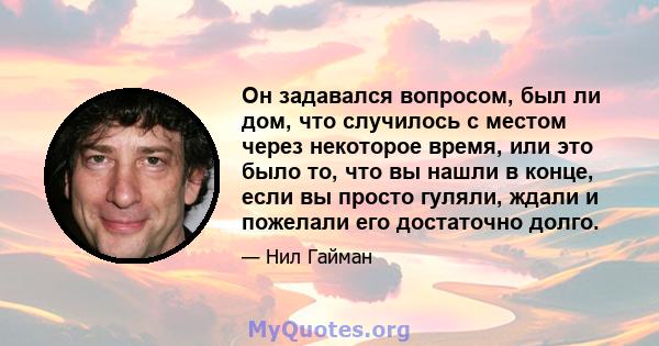 Он задавался вопросом, был ли дом, что случилось с местом через некоторое время, или это было то, что вы нашли в конце, если вы просто гуляли, ждали и пожелали его достаточно долго.