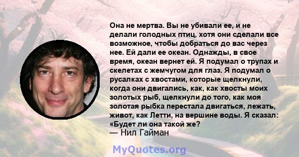 Она не мертва. Вы не убивали ее, и не делали голодных птиц, хотя они сделали все возможное, чтобы добраться до вас через нее. Ей дали ее океан. Однажды, в свое время, океан вернет ей. Я подумал о трупах и скелетах с