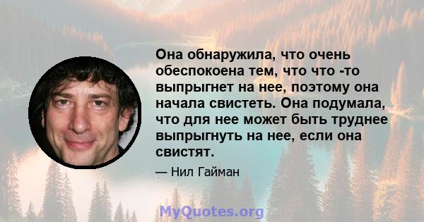 Она обнаружила, что очень обеспокоена тем, что что -то выпрыгнет на нее, поэтому она начала свистеть. Она подумала, что для нее может быть труднее выпрыгнуть на нее, если она свистят.