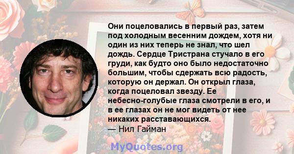 Они поцеловались в первый раз, затем под холодным весенним дождем, хотя ни один из них теперь не знал, что шел дождь. Сердце Тристрана стучало в его груди, как будто оно было недостаточно большим, чтобы сдержать всю